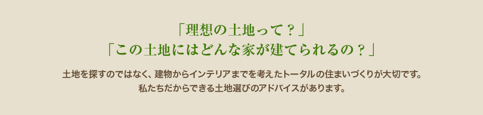 「理想の土地って？」「この土地にはどんな家が建てられるの？」土地を探すのではなく、建物からインテリアまでを考えたトータルの住まいづくりが大切です。私たちだからできる土地選びのアドバイスがあります。